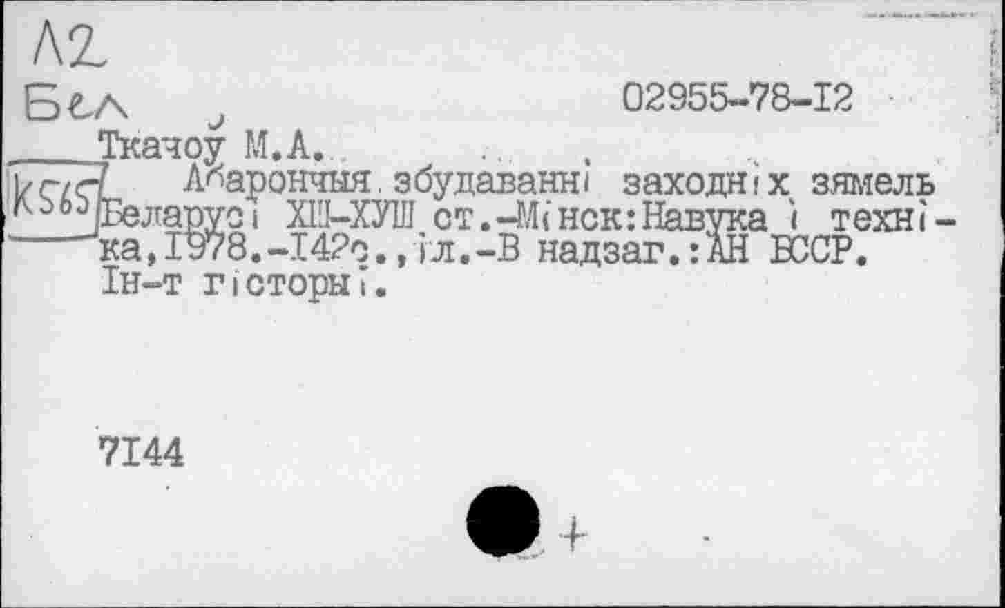 ﻿KZ
БСА ,	02955-78-12 ■
____Ткачоу M.A. ]/ç/çl А^арончыя.збудаванні заходи!х зямель ГО0Э Беларуси XI'J-ХУІЛ ст.-Мінск:Навука ї техні ка,І978.-І4?с.,іл.-В надзаг.:АН БССР. Ін-т гісторнї.
7144